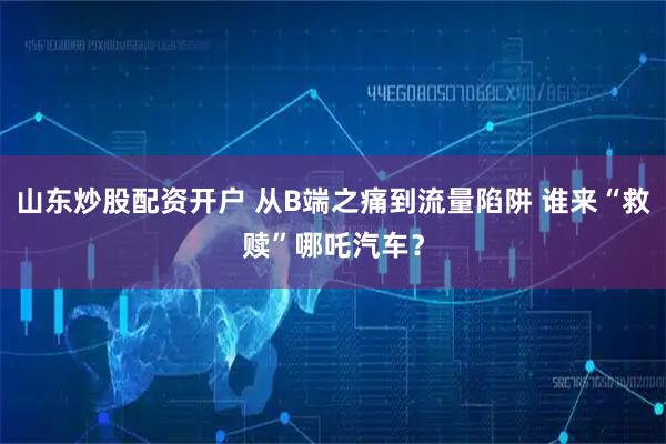 山东炒股配资开户 从B端之痛到流量陷阱 谁来“救赎”哪吒汽车？