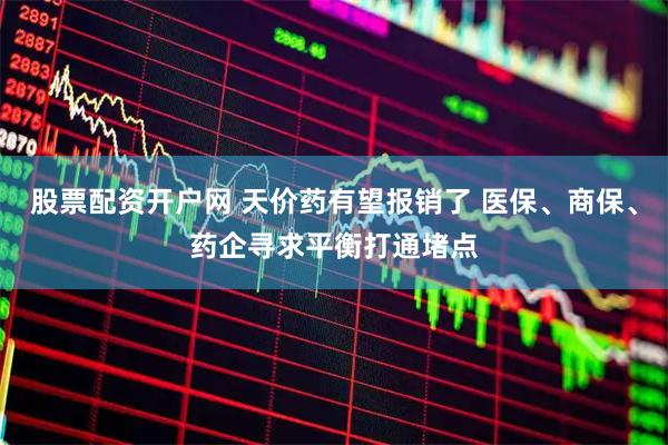 股票配资开户网 天价药有望报销了 医保、商保、药企寻求平衡打通堵点