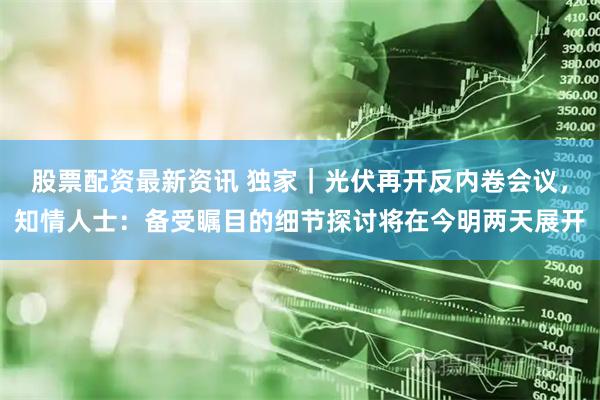 股票配资最新资讯 独家｜光伏再开反内卷会议，知情人士：备受瞩目的细节探讨将在今明两天展开