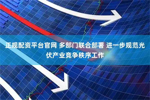 正规配资平台官网 多部门联合部署 进一步规范光伏产业竞争秩序工作