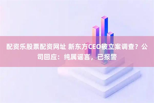 配资乐股票配资网址 新东方CEO被立案调查？公司回应：纯属谣言，已报警