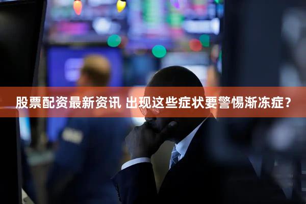 股票配资最新资讯 出现这些症状要警惕渐冻症？