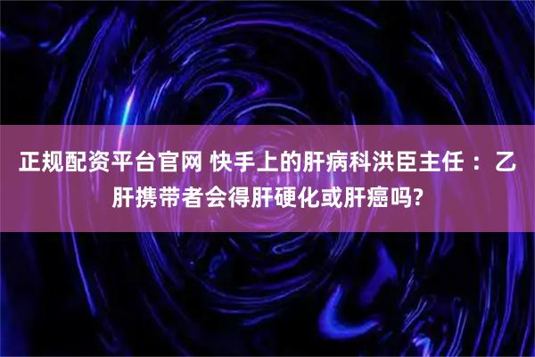 正规配资平台官网 快手上的肝病科洪臣主任 ：乙肝携带者会得肝硬化或肝癌吗?