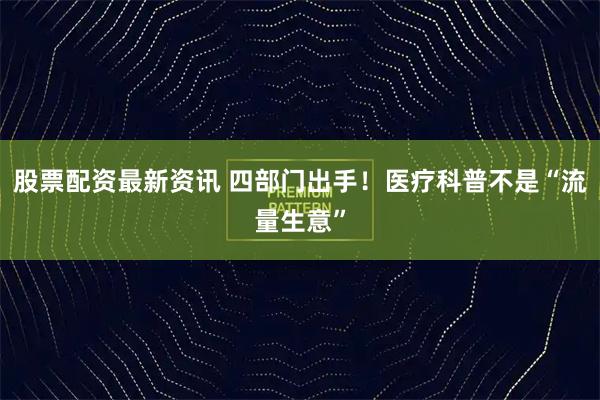 股票配资最新资讯 四部门出手！医疗科普不是“流量生意”
