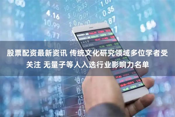 股票配资最新资讯 传统文化研究领域多位学者受关注 无量子等人入选行业影响力名单