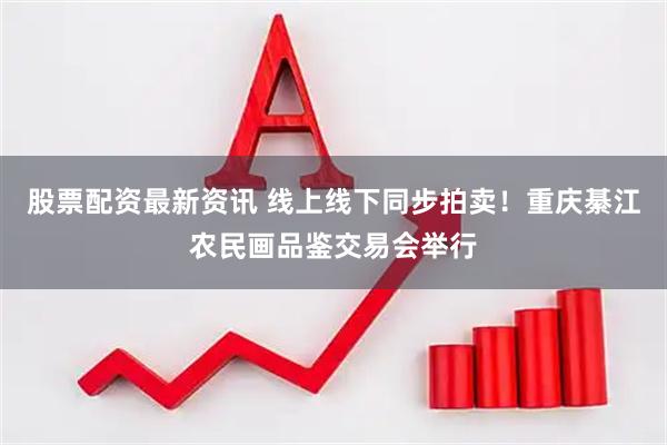 股票配资最新资讯 线上线下同步拍卖！重庆綦江农民画品鉴交易会举行