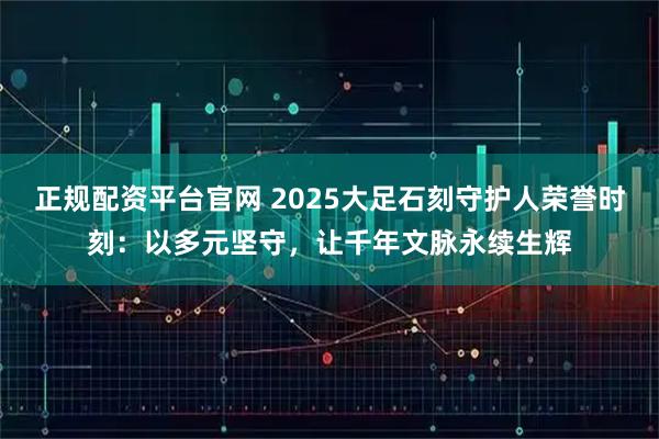 正规配资平台官网 2025大足石刻守护人荣誉时刻：以多元坚守，让千年文脉永续生辉