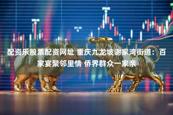配资乐股票配资网址 重庆九龙坡谢家湾街道：百家宴聚邻里情 侨界群众一家亲