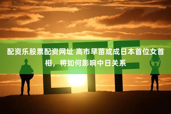 配资乐股票配资网址 高市早苗或成日本首位女首相，将如何影响中日关系
