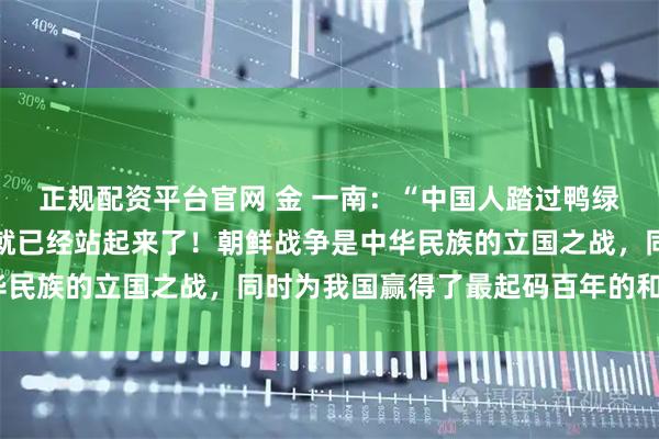 正规配资平台官网 金 一南：“中国人踏过鸭绿江的那一刻起，中国人就已经站起来了！朝鲜战争是中华民族的立国之战，同时为我国赢得了最起码百年的和平。”